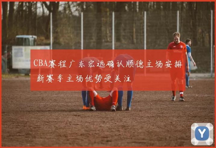 CBA赛程广东宏远确认顺德主场安排 新赛季主场优势受关注