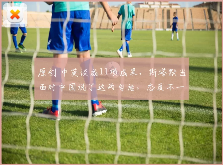 原创 中英谈成11项成果,斯塔默当面对中国说了这两句话,态度不一般