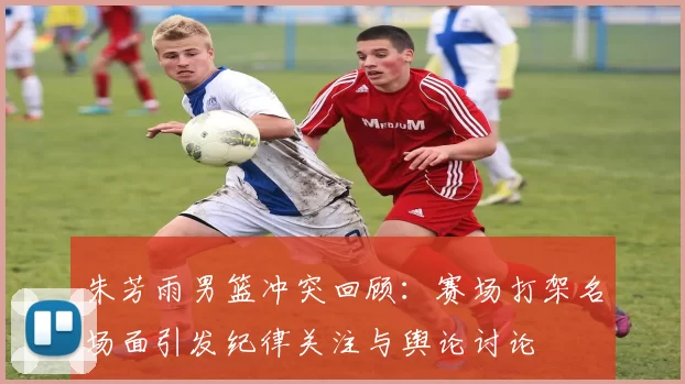 朱芳雨男篮冲突回顾：赛场打架名场面引发纪律关注与舆论讨论