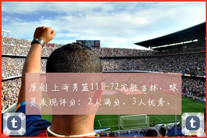 原创 上海男篮111-72完胜吉林，球员表现评分：2人满分、3人优秀、4人及格