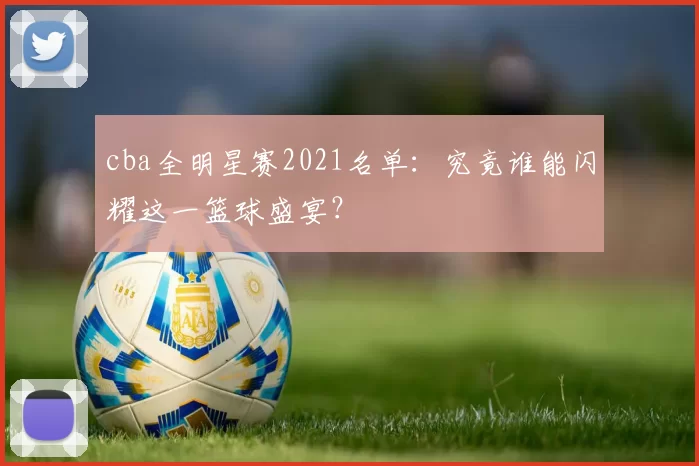 cba全明星赛2021名单：究竟谁能闪耀这一篮球盛宴？