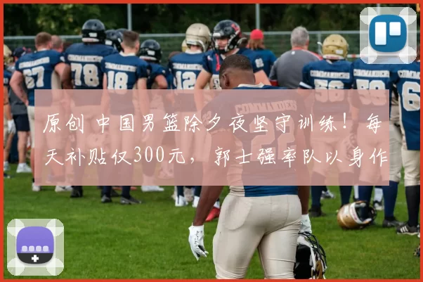 原创 中国男篮除夕夜坚守训练！每天补贴仅300元，郭士强率队以身作则令人敬佩