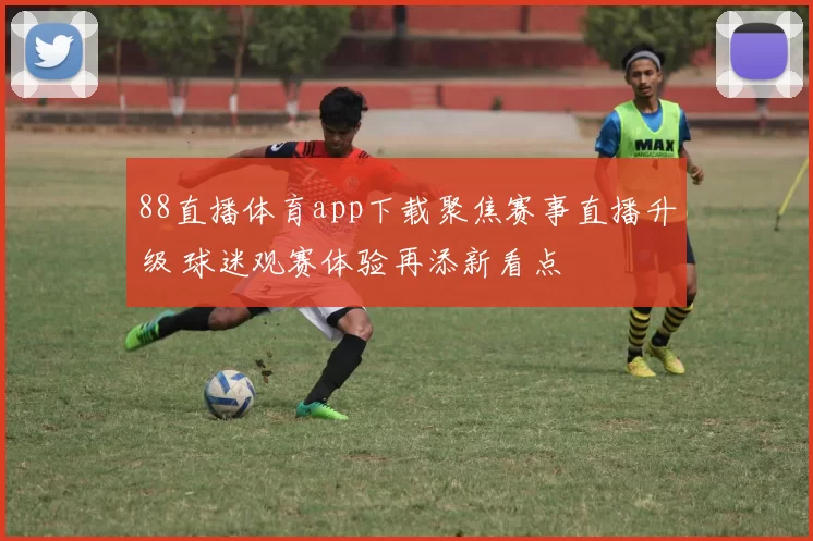 88直播体育app下载聚焦赛事直播升级 球迷观赛体验再添新看点