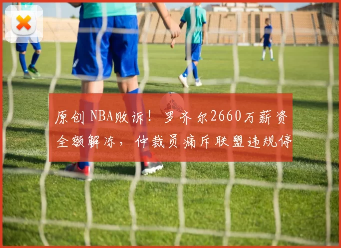 原创 NBA败诉!罗齐尔2660万薪资全额解冻,仲裁员痛斥联盟违规停薪